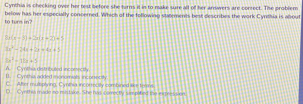 Cynthia is checking over her test before she turns it in to make sure all of her answers are correct. The problem
below has her especially concerned. Which of the following statements best describes the work Cynthia is about
to turn in?
8x(x-3)+2x(x+2)+5
8x^2-24x+2x+4x+5
8x^2-18x+5
A. Cynthia distributed incorrectly.
B. Cynthia added monomials incorrectly.
C. After multiplying. Cynthia incorrectly combined like terms.
D. Cynthia made no mistake. She has correctly simplified the expression.