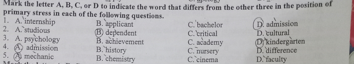 Mark the letter A, B, C, or D to indicate the word that differs from the other three in the position of
primary stress in each of the following questions.
1. A. internship B. applicant C. bachelor D. admission
2. A. studious B dependent C. critical D. cultural
3. A. psychology B. achievement C. academy D kindergarten
4. A admission B. history C. nursery D. difference
5. A mechanic B. chemistry C. cinema D. faculty