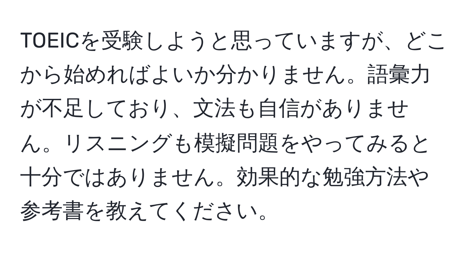 TOEICを受験しようと思っていますが、どこから始めればよいか分かりません。語彙力が不足しており、文法も自信がありません。リスニングも模擬問題をやってみると十分ではありません。効果的な勉強方法や参考書を教えてください。