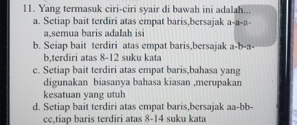 Yang termasuk ciri-ciri syair di bawah ini adalah...
a. Setiap bait terdiri atas empat baris,bersajak a-a-a-
a,semua baris adalah isi
b. Seiap bait terdiri atas empat baris,bersajak a-b-a
b,terdiri atas 8-12 suku kata
c. Setiap bait terdiri atas empat baris,bahasa yang
digunakan biasanya bahasa kiasan ,merupakan
kesatuan yang utuh
d. Setiap bait terdiri atas empat baris,bersajak aa-bb-
cc,tiap baris terdiri atas 8-14 suku kata