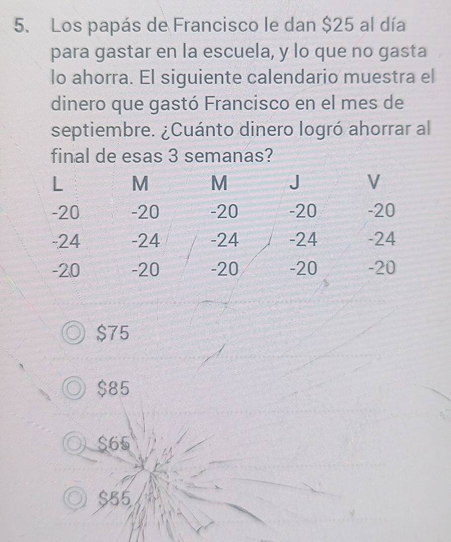 Los papás de Francisco le dan $25 al día
para gastar en la escuela, y lo que no gasta
lo ahorra. El siguiente calendario muestra el
dinero que gastó Francisco en el mes de
septiembre. ¿Cuánto dinero logró ahorrar al
final de esas 3 semanas?
$75
$85
S65
$55