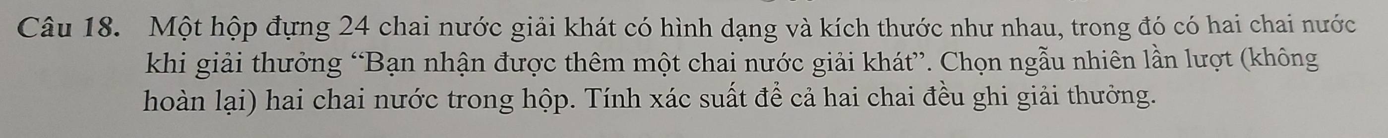 Một hộp đựng 24 chai nước giải khát có hình dạng và kích thước như nhau, trong đó có hai chai nước 
khi giải thưởng “Bạn nhận được thêm một chai nước giải khát”. Chọn ngẫu nhiên lần lượt (không 
hoàn lại) hai chai nước trong hộp. Tính xác suất để cả hai chai đều ghi giải thưởng.