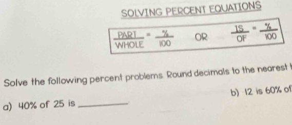 SOLVING PERCENT EQUATIONS
 PARI/WHOLE = % /100  OR  IS/OF = % /100 
Solve the following percent problems. Round decimals to the nearest I 
a) 40% of 25 is _b) 12 is 60% of