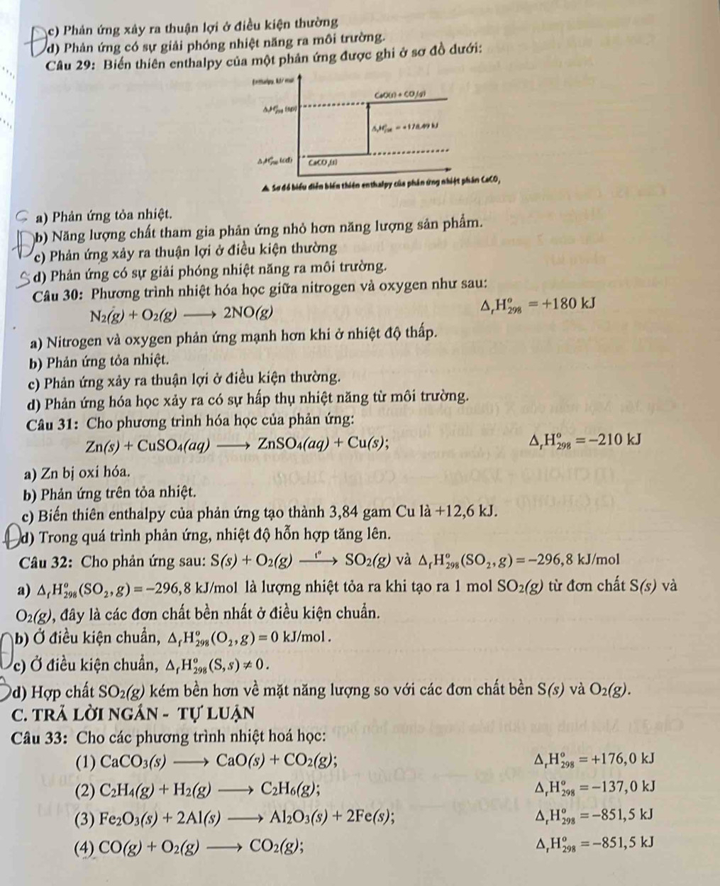 c) Phản ứng xảy ra thuận lợi ở điều kiện thường
d) Phản ứng có sự giải phóng nhiệt năng ra môi trường.
Câu 29: Biến thiên enthalpy của một phản ứng được ghi ở sơ đồ dưới:
Enthalpu, k3/ eul
CaO(1) ÷ CO,(4)
1g (981)
.
△ _x,90^(ce)
△  Gu (C) CaCO,ω
Sơ đó biểu diễn biến thiên enthalpy của phản ứng nhiệt phân CaCO,
a) Phản ứng tỏa nhiệt.
b) Năng lượng chất tham gia phản ứng nhỏ hơn năng lượng sản phẩm.
c) Phản ứng xảy ra thuận lợi ở điều kiện thường
d) Phản ứng có sự giải phóng nhiệt năng ra môi trường.
Câu 30: Phương trình nhiệt hóa học giữa nitrogen và oxygen như sau:
N_2(g)+O_2(g)to 2NO(g)
△ _rH_(298)^o=+180kJ
a) Nitrogen và oxygen phản ứng mạnh hơn khi ở nhiệt độ thấp.
b) Phản ứng tỏa nhiệt.
c) Phản ứng xảy ra thuận lợi ở điều kiện thường.
d) Phản ứng hóa học xảy ra có sự hấp thụ nhiệt năng từ môi trường.
Câu 31: Cho phương trình hóa học của phản ứng:
Zn(s)+CuSO_4(aq)to ZnSO_4(aq)+Cu(s);
△ _rH_(298)^o=-210kJ
a) Zn bj oxi hóa.
b) Phản ứng trên tỏa nhiệt.
c) Biến thiên enthalpy của phản ứng tạo thành 3,84 gam Cu la+12,6kJ.
d) Trong quá trình phản ứng, nhiệt độ hỗn hợp tăng lên.
Câu 32: Cho phản ứng sau: S(s)+O_2(g)xrightarrow  và △ _fH_(298)°(SO_2,g)=-296,8kJ/mol
a) △ _fH_(298)^o(SO_2,g)=-296, 8 KJ T/mol là lượng nhiệt tỏa ra khi tạo ra 1 mol SO_2(g) từ đơn chất S(s) và
O_2(g) 0, đây là các đơn chất bền nhất ở điều kiện chuẩn.
b) Ở điều kiện chuẩn, △ _fH_(298)°(O_2,g)=0kJ/mol.
c) Ở điều kiện chuẩn, △ _fH_(298)^o(S,s)!= 0.
d) ợp chất SO_2(g) kém bền hơn về mặt năng lượng so với các đơn chất bền S(s) và O_2(g).
C. TRÄ Lời NGAN-TULUAN
Câu 33: Cho các phương trình nhiệt hoá học:
(1) CaCO_3(s)to CaO(s)+CO_2(g); ^ H_(298)°=+176,0kJ
(2) C_2H_4(g)+H_2(g)to C_2H_6(g); ^ H_(298)^o=-137,0kJ
(3) Fe_2O_3(s)+2Al(s)to Al_2O_3(s)+2Fe(s); △ H_(298)^o=-851,5kJ
(4) CO(g)+O_2(g)to CO_2(g); D H_(298)^o=-851,5kJ