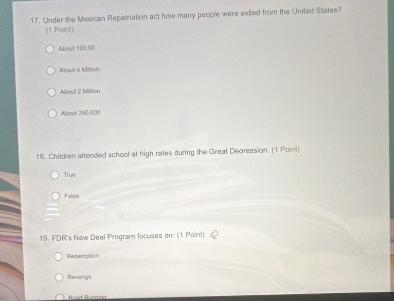 Under the Mexican Repatriation act how many people were exiled from the United States?
(1 Point)
About 100.00
About 4 Million
About 2 Million
About 350,000
18. Children attended school at high rates during the Great Deoression. (1 Point)
True
False
19. FDR's New Deal Program focuses on: (1 Point)
Redemption
Revenge
Road Running