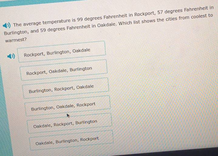 The average temperature is 99 degrees Fahrenheit in Rockport, 57 degrees Fahrenheit in
Burlington, and 59 degrees Fahrenheit in Oakdale. Which list shows the cities from coolest to
warmest?
D Rockport, Burlington, Oakdale
Rockport, Oakdale, Burlington
Burlington, Rockport, Oakdale
Burlington, Oakdale, Rockport
Oakdale, Rockport, Burlington
Oakdale, Burlington, Rockport