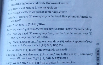 Read the dialogue and circle the correct words. 
Lucy: How about making (1) a/ an apple pie? 
Alan: Great idea! Have we got (2) some/ any apples? 
Lucy: Yes, there are (3) some/ any in the bowl. How (4) much/ many do 
we need? 
Alan: A lot, about a (5) kilo/ litre. 
Lucy: We haven't got enough. We can buy (6) some/ any in the corner shop. 
Alan: And we need (7) some/ any flour; too. Look at the recipe. How (8) 
much/ many flour do we need? 
Lucy: About half a pound. And we need three (9) knives/ spoons of sour 115
cream so let’s buy a small (10) tub/ bag, too. 
Alan: And how (11) much/ many eggs do we need? 
Sue: Four. And we also need (12) some/ any butter and (13) some/any ; 
sugar. Oh, we haven't got (14) some/ any butter. 
Andy: We can buy a (15) bar/ tin of butter in the shop, too.