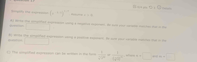 つ 3 Details 
Simplify the expression beginpmatrix z^(-3/5)end(pmatrix)^(1/7). Assume z>0. 
A) Write the simplified expression using a negative exponent. Be sure your variable matches that in the 
question. 
B) Write the simplified expression using a positive exponent. Be sure your varlable matches that in the 
question. 
C) The simplified expression can be written in the form  1/sqrt[n](z^m)  or frac 1(sqrt[n](z))^m , where n=□ and m=□