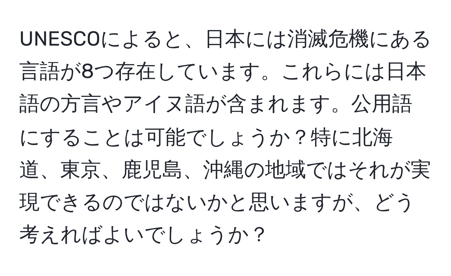 UNESCOによると、日本には消滅危機にある言語が8つ存在しています。これらには日本語の方言やアイヌ語が含まれます。公用語にすることは可能でしょうか？特に北海道、東京、鹿児島、沖縄の地域ではそれが実現できるのではないかと思いますが、どう考えればよいでしょうか？