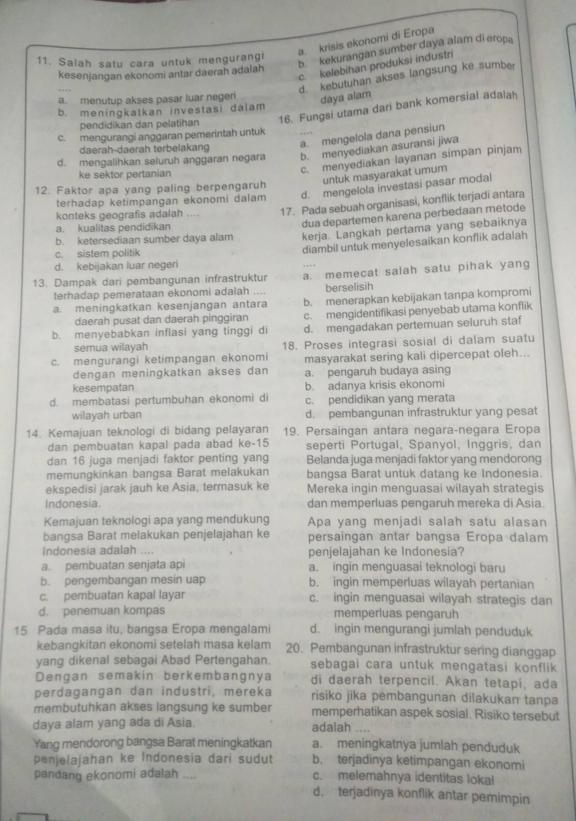 a. krisis ekonomi di Eropa
11. Salah satu cara untuk mengurangi
b. kekurangan sumber daya alam di eropa
c. kelebihan produksi industri
kesenjangan ekonomi antar daerah adalah
d. kebutuhan akses langsung ke sumber
a. menutup akses pasar luar negeri
daya alam
16. Fungsi utama dari bank komersial adalah
b. meningkatkan investasi dalam
pendidikan dan pelatihan
c. mengurangi anggaran pemerintah untuk
a. mengelola dana pensiun
daerah-daerah terbelakang
d. mengalihkan seluruh anggaran negara b. menyediakan asuransi jiwa
ke sektor pertanian
c. menyediakan layanan simpan pinjam
untuk masyarakat umum
12. Faktor apa yang paling berpengaruh
terhadap ketimpangan ekonomi dalam d. mengelola investasi pasar modal
konteks geografis adalah ....
17. Pada sebuah organisasi, konflik terjadi antara
a. kualitas pendidikan
dua departemen karena perbedaan metode
b. ketersediaan sumber daya alam
kerja. Langkah pertama yang sebaiknya
c. sistem politik
diambil untuk menyelesaikan konflik adalah
d. kebijakan luar negeri
13. Dampak dari pembangunan infrastruktur a. memecat salah satu pihak yang
terhadap pemerataan ekonomi adalah .... berselisih
a. meningkatkan kesenjangan antara b. menerapkan kebijakan tanpa kompromi
daerah pusat dan daerah pinggiran c. mengidentifikasi penyebab utama konflik
b. menyebabkan inflasi yang tinggi di d. mengadakan pertemuan seluruh staf
semua wilayah 18. Proses integrasi sosial di dalam suatu
c. mengurangi ketimpangan ekonomi masyarakat sering kali dipercepat oleh...
dengan meningkatkan akses dan a. pengaruh budaya asing
kesempatan b. adanya krisis ekonomi
d. membatasi pertumbuhan ekonomi di c. pendidikan yang merata
wilayah urban d. pembangunan infrastruktur yang pesat
14. Kemajuan teknologi di bidang pelayaran 19. Persaingan antara negara-negara Eropa
dan pembuatan kapal pada abad ke-15 seperti Portugal, Spanyol, Inggris, dan
dan 16 juga menjadi faktor penting yang Belanda juga menjadi faktor yang mendorong
memungkinkan bangsa Barat melakukan bangsa Barat untuk datang ke Indonesia.
ekspedisi jarak jauh ke Asia, termasuk ke Mereka ingin menguasai wilayah strategis
Indonesia. dan memperluas pengaruh mereka di Asia.
Kemajuan teknologi apa yang mendukung Apa yang menjadi salah satu alasan
bangsa Barat melakukan penjelajahan ke persaingan antar bangsa Eropa dalam
Indonesia adalah .... penjelajahan ke Indonesia?
a. pembuatan senjata api a. ingin menguasai teknologi baru
b. pengembangan mesin uap b. ingin memperluas wilayah pertanian
c. pembuatan kapal layar c. ingin menguasai wilayah strategis dan
d. penemuan kompas memperluas pengaruh
15 Pada masa itu, bangsa Eropa mengalami d. ingin mengurangi jumlah penduduk
kebangkitan ekonomi setelah masa kelam 20. Pembangunan infrastruktur sering dianggap
yang dikenal sebagai Abad Pertengahan. sebagai cara untuk mengatasi konflik
Dengan semakin berkembangnya di daerah terpencil. Akan tetapi, ada
perdagangan dan industri, mereka risiko jika pembangunan dilakukan tanpa
membutuhkan akses langsung ke sumber memperhatikan aspek sosial. Risiko tersebut
daya alam yang ada di Asia. adalah ....
Yang mendorong bangsa Barat meningkatkan a. meningkatnya jumlah penduduk
penjelajahan ke Indonesia dari sudut b. terjadinya ketimpangan ekonomi
pandang ekonomi adalah ....
c. melemahnya identitas lokal
d. terjadinya konflik antar pemimpin