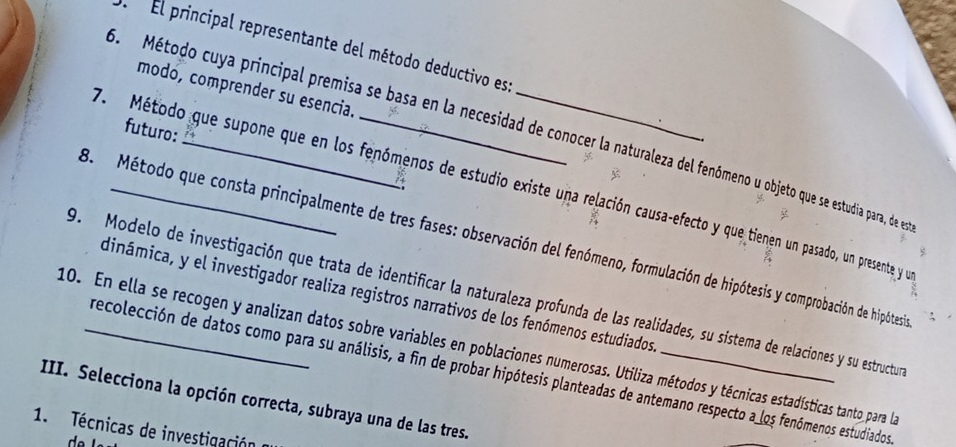 El principal representante del método deductivo es: 
modo, comprender su esencia. 
futuro: 
5. Método cuya principal premisa se basa en la necesidad de conocer la naturaleza del fenóômeno u objeto que se estudia para, de en 
4 
7. Método que supone que en los fenómenos de estudio existe una relación causa-efecto y que tienen un pasado, un presente y ye 
8. Método que consta principalmente de tres fases: observación del fenómeno, formulación de hipótesis y comprobación de hipótesia 
9. Modelo de investigación que trata de identificar la naturaleza profunda de las realidades, su sistema de relaciones y su estructur 
dinámica, y el investigador realiza registros narrativos de los fenómenos estudiados 
10. En ella se recogen y analizan datos sobre variables en poblaciones numerosas. Utiliza métodos y técnicas estadísticas tanto para la 
recolección de datos como para su análisis, a fin de probar hipótesis planteadas de antemano respecto a los fenómenos estudiados 
III. Selecciona la opción correcta, subraya una de las tres. 
1. Técnicas de investigación