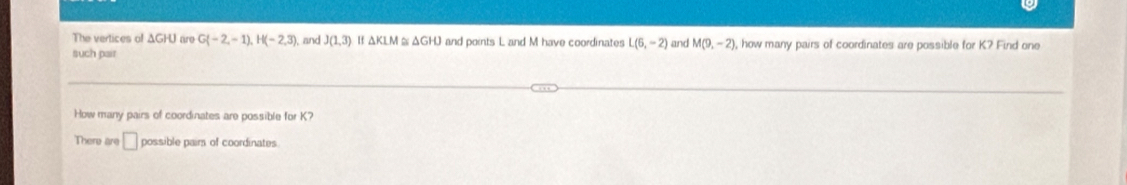 The vertices of ΔGHU are G -2,-1), H(-2,3) , and J(1,3) Hf △ KLM 6 △ GHJ I and points L and M have coordinates L(6,-2)
such pair and M(9,-2) , how many pairs of coordinates are possible for K? Find one 
How many pairs of coordinates are possible for K? 
There are □ possible pairs of coordinates