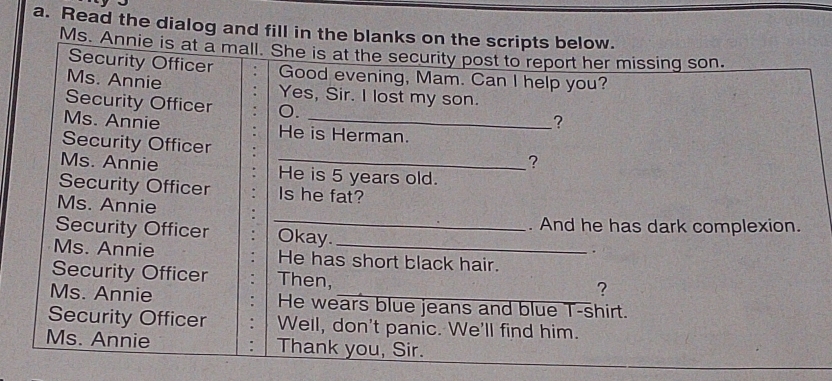 Read the dialog and fill in the blanks on the scripts below. 
Ms. Annie is at a mall. She is at the security post to report her missing son. 
Security Officer . Good evening, Mam. Can I help you? 
Ms. Annie Yes, Sir. I lost my son. 
Security Officer 0. 
? 
Ms. Annie He is Herman. 
Security Officer 
? 
Ms. Annie _He is 5 years old. 
Security Officer Is he fat? 
Ms. Annie 
. And he has dark complexion. 
Security Officer _Okay. 
. 
Ms. Annie He has short black hair. 
Security Officer Then, 
? 
Ms. Annie He wears blue jeans and blue T-shirt. 
Security Officer Well, don't panic. We'll find him. 
Ms. Annie Thank you, Sir.