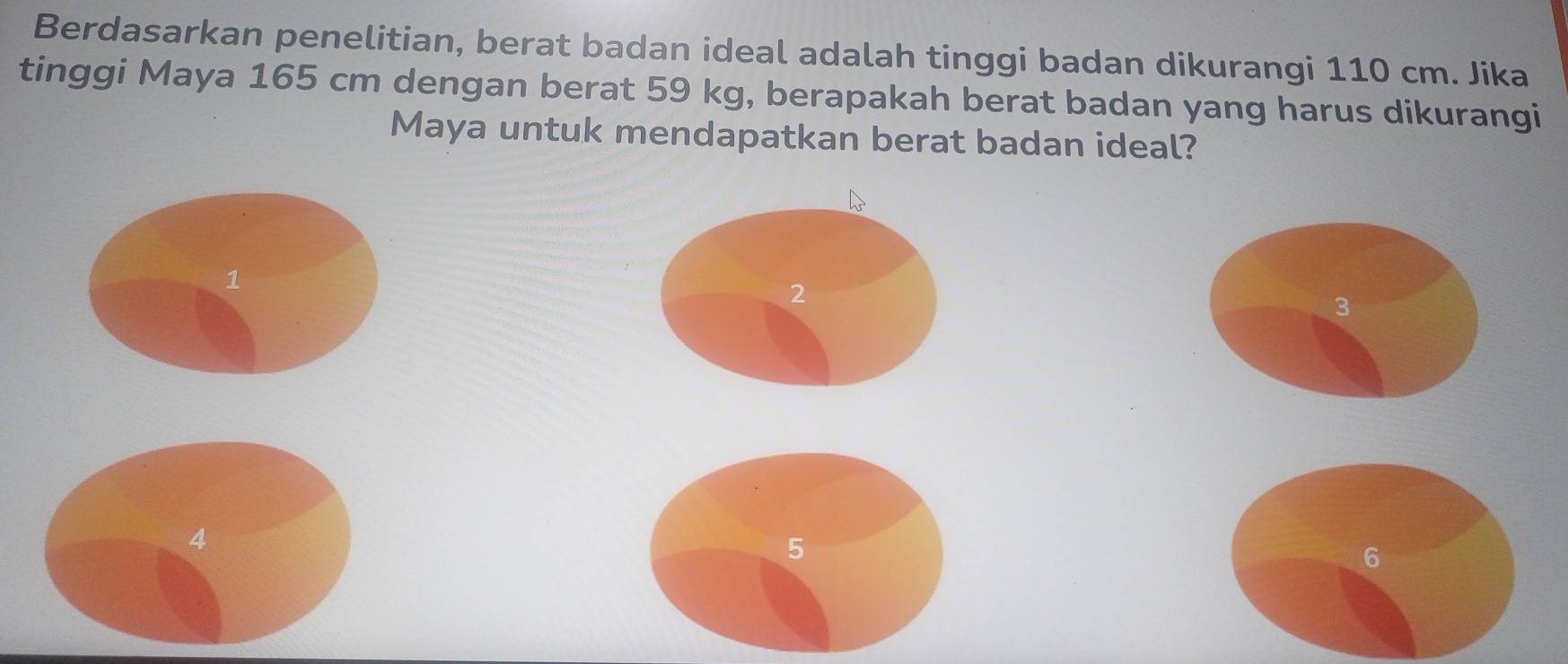 Berdasarkan penelitian, berat badan ideal adalah tinggi badan dikurangi 110 cm. Jika
tinggi Maya 165 cm dengan berat 59 kg, berapakah berat badan yang harus dikurangi
Maya untuk mendapatkan berat badan ideal?
1
2
3
4