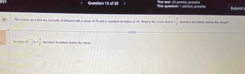 This test: 20 point(s) possible 
py) Question 13 of 20 This question: 1 point(s) possible Submit t 
The scores on a test are normally distributed with a mean of 70 and a standard deviation of 14. What is the score that is 1 1/2  standard deviations below the mean? 
A score of □ is 1 1/2  standard deviations below the mean