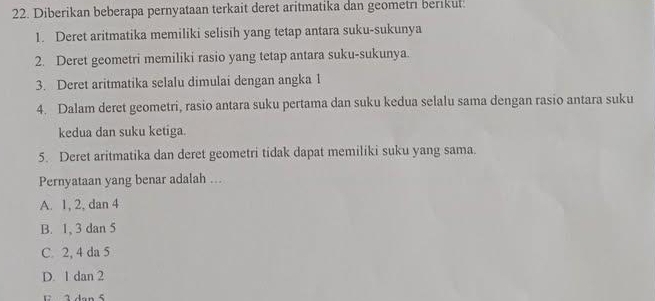 Diberikan beberapa pernyataan terkait deret aritmatika dan geometrı berıkul.
1. Deret aritmatika memiliki selisih yang tetap antara suku-sukunya
2. Deret geometri memiliki rasio yang tetap antara suku-sukunya.
3. Deret aritmatika selalu dimulai dengan angka 1
4. Dalam deret geometri, rasio antara suku pertama dan suku kedua selalu sama dengan rasio antara suku
kedua dan suku ketiga.
5. Deret aritmatika dan deret geometri tidak dapat memiliki suku yang sama.
Pernyataan yang benar adalah ...
A. 1, 2, dan 4
B. 1, 3 dan 5
C. 2, 4 da 5
D. 1 dan 2