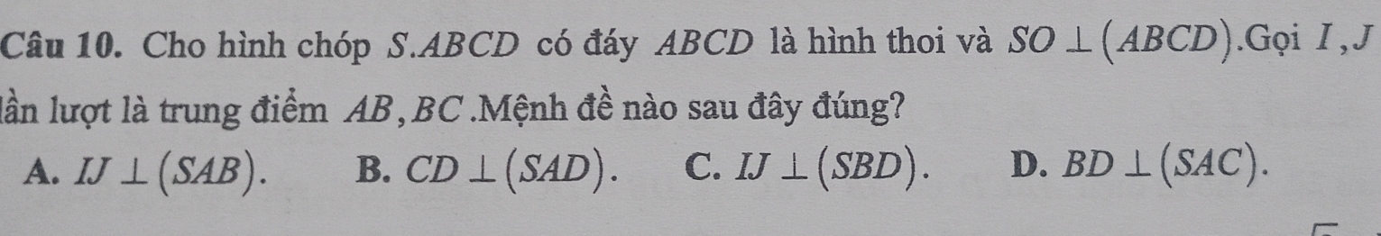 Cho hình chóp S. ABCD có đáy ABCD là hình thoi và SO⊥ (ABCD).Gọi I , J
lần lượt là trung điểm AB, BC.Mệnh đề nào sau đây đúng?
A. IJ⊥ (SAB). B. CD⊥ (SAD). C. IJ⊥ (SBD). D. BD⊥ (SAC).