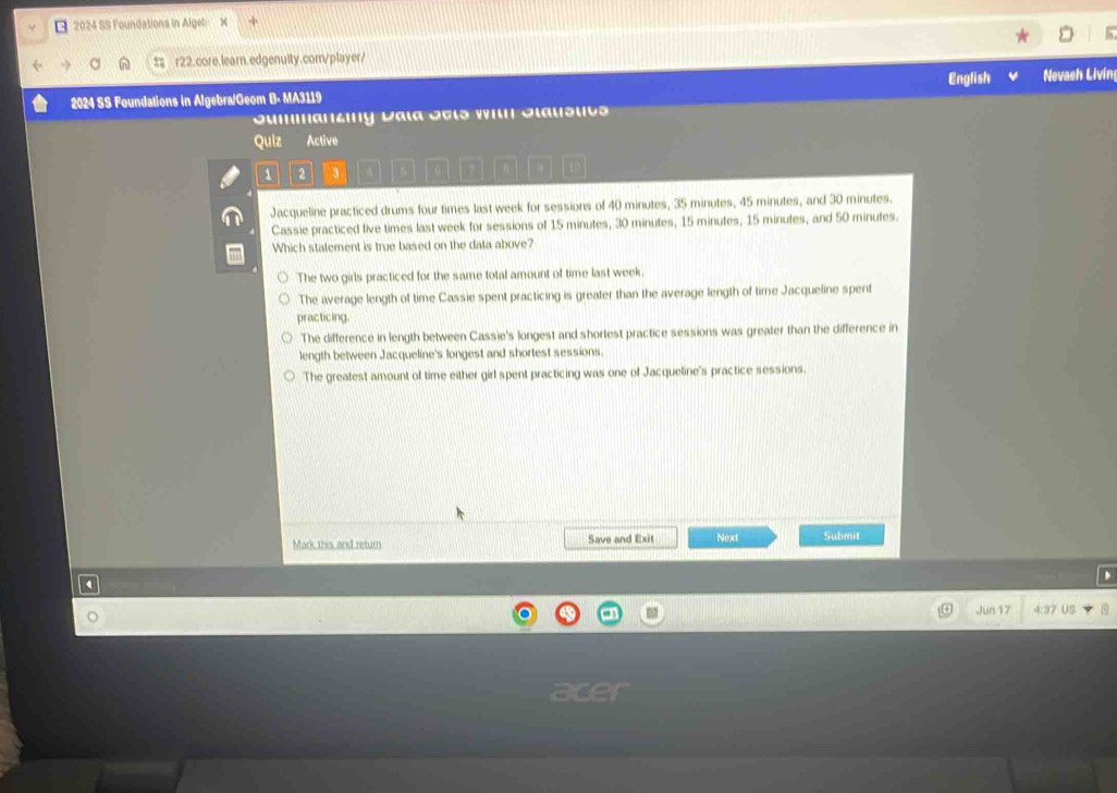 2024 SS Foundations in Algeb X
a : r22.core.learn.edgenuity.com/player/
2024 SS Foundations in Algebra/Geom B- MA3119 English Nevaeh Livin
Sumanzny Dala Jels wiln Jlausuts
Quiz Active
1 2 3 a f a
Jacqueline practiced drums four times last week for sessions of 40 minutes, 35 minutes, 45 minutes, and 30 minutes.
Cassie practiced live times last week for sessions of 15 minutes, 30 minutes, 15 minutes, 15 minutes, and 50 minutes.
Which statement is true based on the data above?
The two girls practiced for the same total amount of time last week.
The average length of time Cassie spent practicing is greater than the average length of time Jacqueline spent
practicing.
The difference in length between Cassie's longest and shortest practice sessions was greater than the difference in
length between Jacqueline's longest and shortest sessions.
The greatest amount of time either girl spent practicing was one of Jacqueline's practice sessions.
Mark this and return Save and Exit Next Submit
Jun 17 37 US