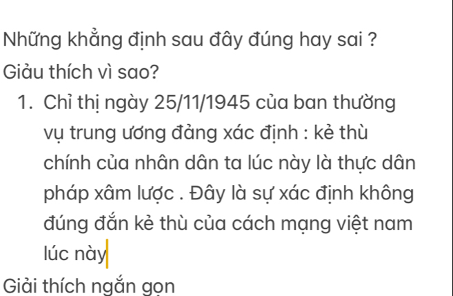 Những khẳng định sau đây đúng hay sai ? 
Giảu thích vì sao? 
1. Chỉ thị ngày 25/11/1945 của ban thường 
vụ trung ương đảng xác định : kẻ thù 
chính của nhân dân ta lúc này là thực dân 
pháp xâm lược . Đây là sự xác định không 
đúng đắn kẻ thù của cách mạng việt nam 
lúc này 
Giải thích ngắn gon