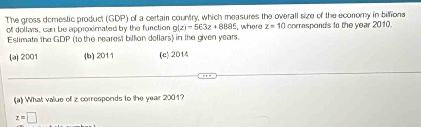 The gross domestic product (GDP) of a certain country, which measures the overall size of the economy in billions
of dollars, can be approximated by the function g(z)=563z+8885 , where z=10 corresponds to the year 2010.
Estimate the GDP (to the nearest billion dollars) in the given years.
(a) 2001 (b) 2011 (c) 2014
(a) What value of z corresponds to the year 2001?
z=□