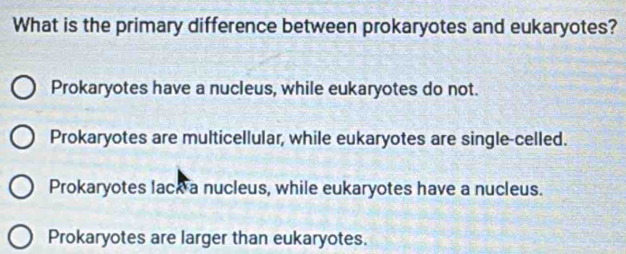 What is the primary difference between prokaryotes and eukaryotes?
Prokaryotes have a nucleus, while eukaryotes do not.
Prokaryotes are multicellular, while eukaryotes are single-celled.
Prokaryotes lack a nucleus, while eukaryotes have a nucleus.
Prokaryotes are larger than eukaryotes.