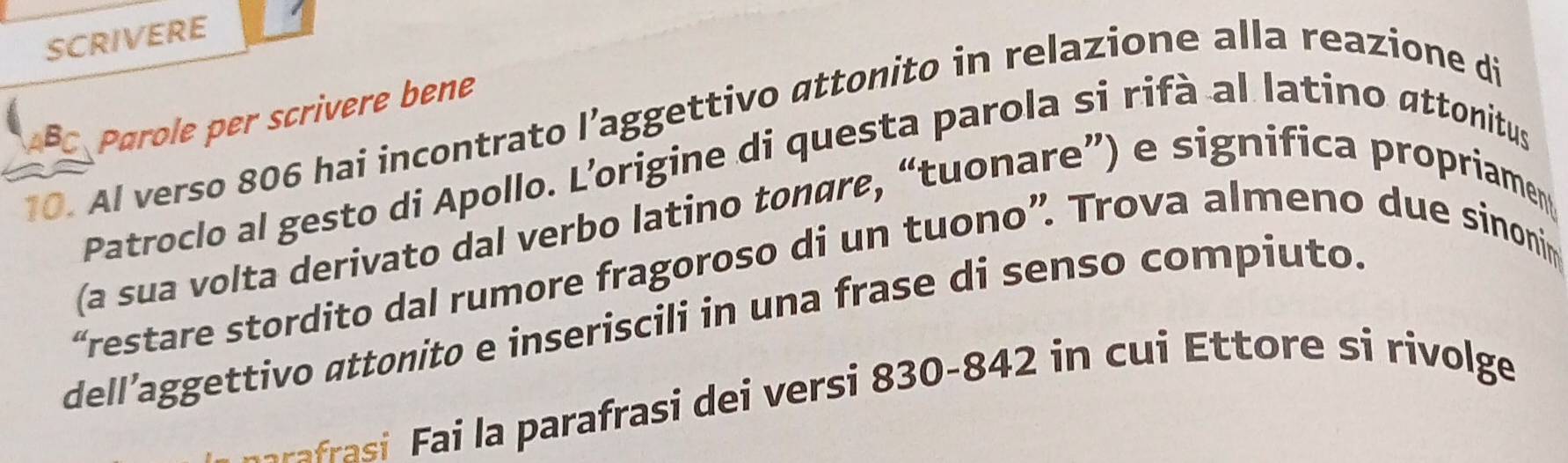 SCRIVERE 
BC Parole per scrivere bene 
10. Al verso 806 hai incontrato l’aggettivo attonito in relazione alla reazione di 
Patroclo al gesto di Apollo. L’origine di questa parola si rifà al latino attonitus 
(a sua volta derivato dal verbo latino tonøre, “tuonare”) e significa propriament 
“restare stordito dal rumore fragoroso di un tuono”. Trova almeno due sinonim 
dell’aggettivo attonito e inseriscili in una frase di senso compiuto. 
rafrai parafrasi dei versi 830-842 in cui Ettore si rivolge