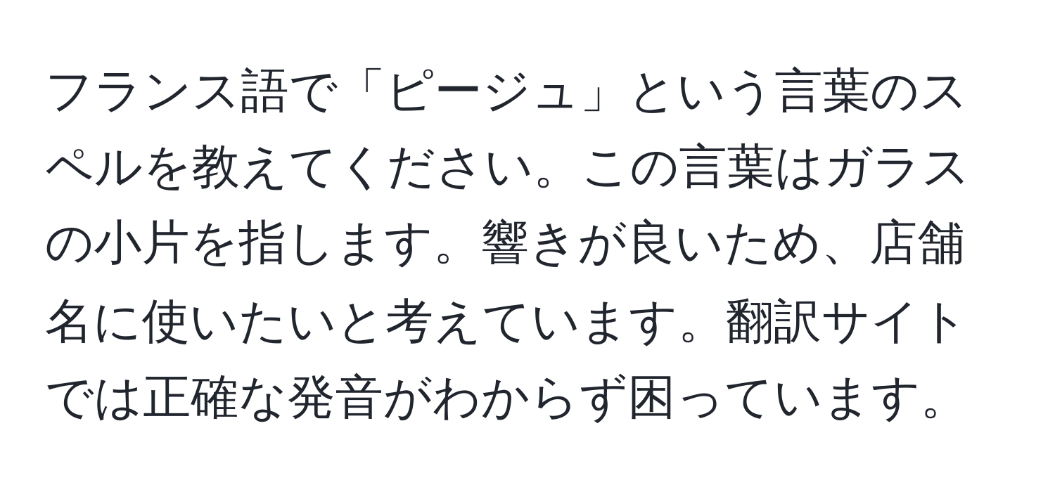 フランス語で「ピージュ」という言葉のスペルを教えてください。この言葉はガラスの小片を指します。響きが良いため、店舗名に使いたいと考えています。翻訳サイトでは正確な発音がわからず困っています。