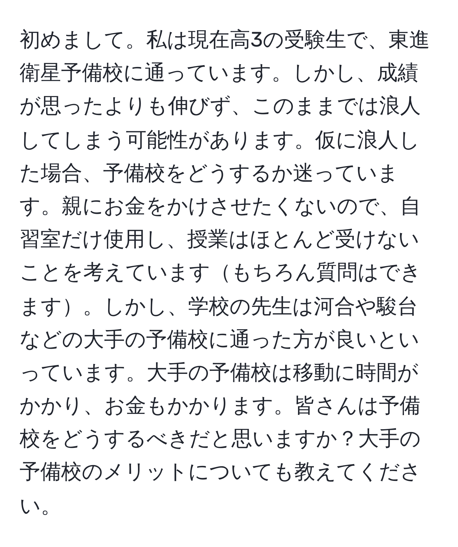 初めまして。私は現在高3の受験生で、東進衛星予備校に通っています。しかし、成績が思ったよりも伸びず、このままでは浪人してしまう可能性があります。仮に浪人した場合、予備校をどうするか迷っています。親にお金をかけさせたくないので、自習室だけ使用し、授業はほとんど受けないことを考えていますもちろん質問はできます。しかし、学校の先生は河合や駿台などの大手の予備校に通った方が良いといっています。大手の予備校は移動に時間がかかり、お金もかかります。皆さんは予備校をどうするべきだと思いますか？大手の予備校のメリットについても教えてください。