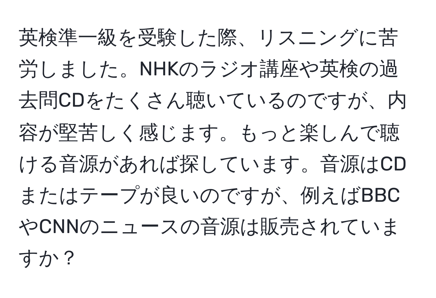 英検準一級を受験した際、リスニングに苦労しました。NHKのラジオ講座や英検の過去問CDをたくさん聴いているのですが、内容が堅苦しく感じます。もっと楽しんで聴ける音源があれば探しています。音源はCDまたはテープが良いのですが、例えばBBCやCNNのニュースの音源は販売されていますか？