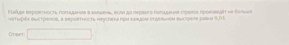 Найди вероятность поπадания в мишень, если до первого поπадания стрелок произведет не больше 
четырех выістрелов, а вероятность неуслеха πри κаждом отдельном выίстреле равна О, 04. 
Otbet: □ .