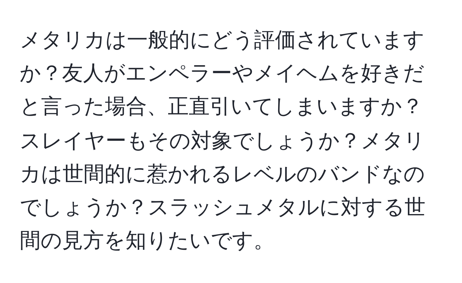 メタリカは一般的にどう評価されていますか？友人がエンペラーやメイヘムを好きだと言った場合、正直引いてしまいますか？スレイヤーもその対象でしょうか？メタリカは世間的に惹かれるレベルのバンドなのでしょうか？スラッシュメタルに対する世間の見方を知りたいです。