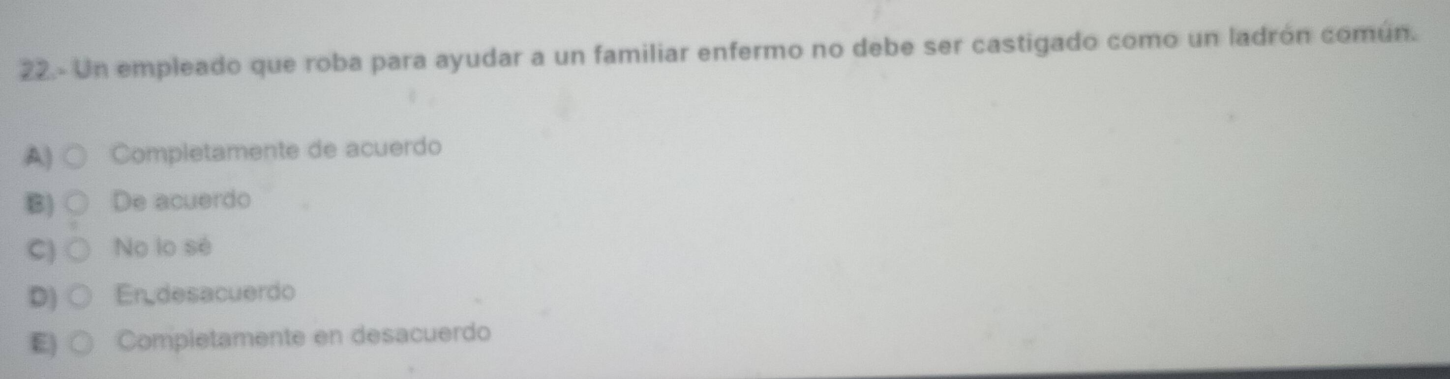 22.- Un empleado que roba para ayudar a un familiar enfermo no debe ser castigado como un ladrón común.
A) ○ Completamente de acuerdo
B) ○ De acuerdo
C) ○ No lo sé
D) ○ Er desacuerdo
E) ○ Completamente en desacuerdo