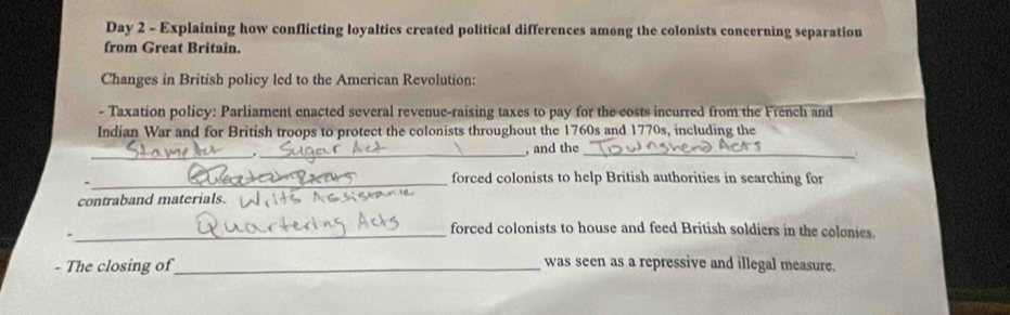 Day 2 - Explaining how conflicting loyalties created political differences among the colonists concerning separation 
from Great Britain. 
Changes in British policy led to the American Revolution: 
- Taxation policy: Parliament enacted several revenue-raising taxes to pay for the costs incurred from the French and 
Indian War and for British troops to protect the colonists throughout the 1760s and 1770s, including the 
_ 
_ 
, and the 
_、. 
_forced colonists to help British authorities in searching for 
contraband materials. 
_forced colonists to house and feed British soldiers in the colonies. 
- The closing of_ 
was seen as a repressive and illegal measure.