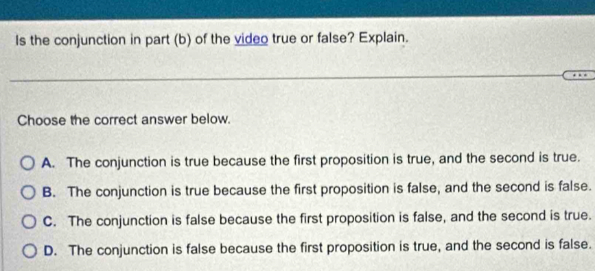 Is the conjunction in part (b) of the video true or false? Explain.
Choose the correct answer below.
A. The conjunction is true because the first proposition is true, and the second is true.
B. The conjunction is true because the first proposition is false, and the second is false.
C. The conjunction is false because the first proposition is false, and the second is true.
D. The conjunction is false because the first proposition is true, and the second is false.