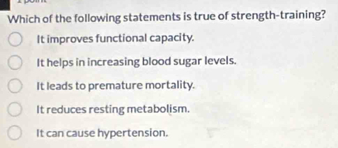 Which of the following statements is true of strength-training?
It improves functional capacity.
It helps in increasing blood sugar levels.
It leads to premature mortality.
It reduces resting metabolism.
It can cause hypertension.