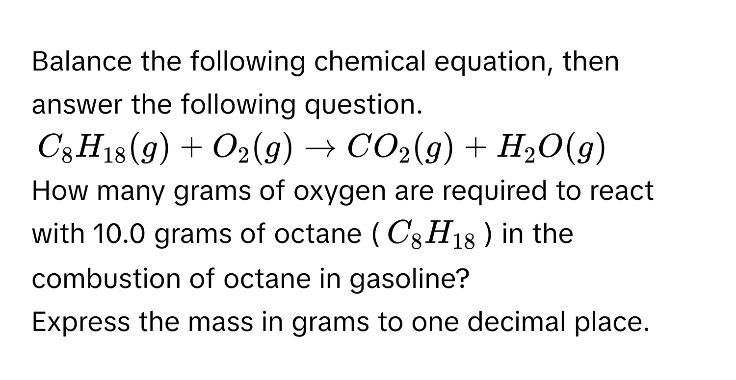 Balance the following chemical equation, then answer the following question.
$C_8H_18(g) + O_2(g) arrow CO_2(g) + H_2O(g)$
How many grams of oxygen are required to react with 10.0 grams of octane ($C_8H_18$) in the combustion of octane in gasoline? 
Express the mass in grams to one decimal place.