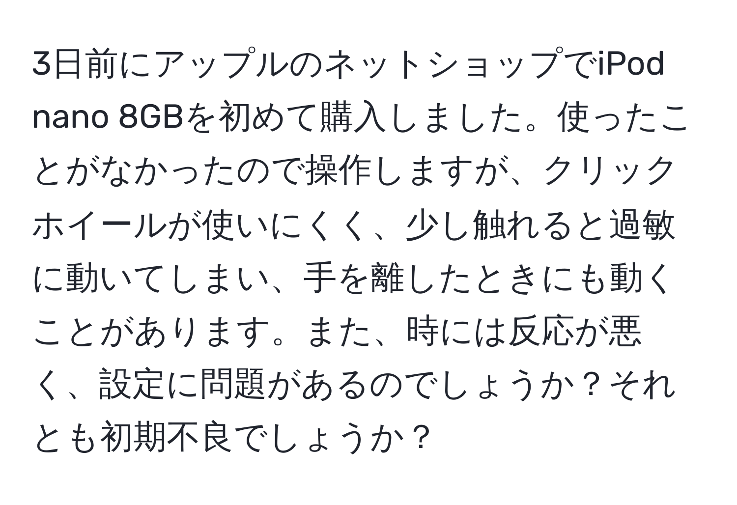 3日前にアップルのネットショップでiPod nano 8GBを初めて購入しました。使ったことがなかったので操作しますが、クリックホイールが使いにくく、少し触れると過敏に動いてしまい、手を離したときにも動くことがあります。また、時には反応が悪く、設定に問題があるのでしょうか？それとも初期不良でしょうか？