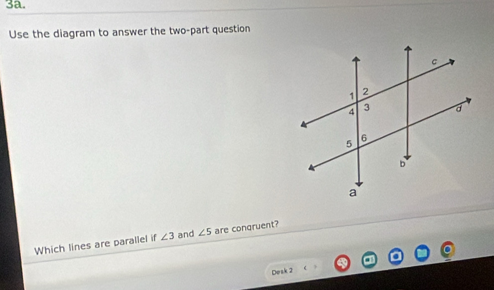 Use the diagram to answer the two-part question 
Which lines are parallel if ∠ 3 and ∠ 5 are congruent? 
Desk 2