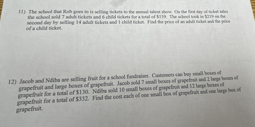 The school that Rob goes to is selling tickets to the annual talent show. On the first day of ticket sales 
the school sold 7 adult tickets and 6 child tickets for a total of $159. The school took in $219 on the 
second day by selling 14 adult tickets and 1 child ticket. Find the price of an adult ticket and the price 
of a child ticket. 
12) Jacob and Ndiba are selling fruit for a school fundraiser. Customers can buy small boxes of 
grapefruit and large boxes of grapefruit. Jacob sold 7 small boxes of grapefruit and 2 large boxes of 
grapefruit for a total of $130. Ndiba sold 10 small boxes of grapefruit and 12 large boxes of 
grapefruit for a total of $332. Find the cost each of one small box of grapefruit and one large box of 
grapefruit.