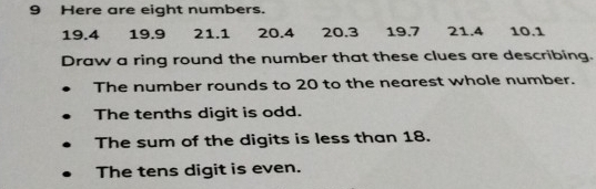 Here are eight numbers.
19.4 19.9 21.1 20.4 20.3 19.7 21.4 10.1
Draw a ring round the number that these clues are describing. 
The number rounds to 20 to the nearest whole number. 
The tenths digit is odd. 
The sum of the digits is less than 18. 
The tens digit is even.