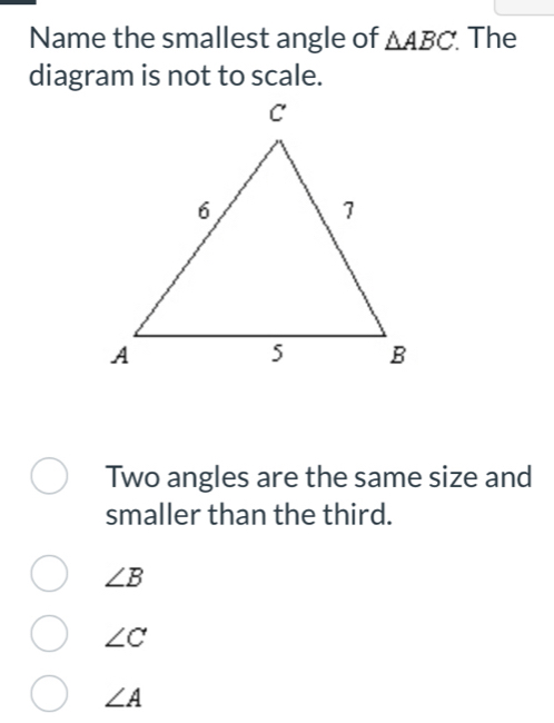 Name the smallest angle of △ ABC. The
diagram is not to scale.
Two angles are the same size and
smaller than the third.
∠ B
∠ C
∠ A