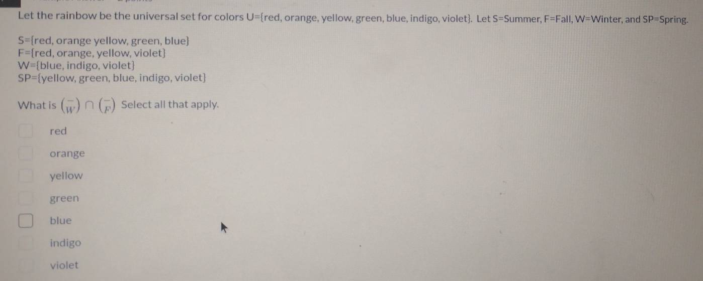 Let the rainbow be the universal set for colors U= red , orange, yellow, green, blue, indigo, violet. Let S=S ummer. F=Fall, W=Winter , and SP=S pring.
S= red, orange yellow, green, blue
F= red, orange, yellow, violet
W= blue, indigo, violet
SP= yellow, green, blue, indigo, violet
What is beginpmatrix - Wendpmatrix ∩ beginpmatrix - Fendpmatrix Select all that apply.
red
orange
yellow
green
blue
indigo
violet