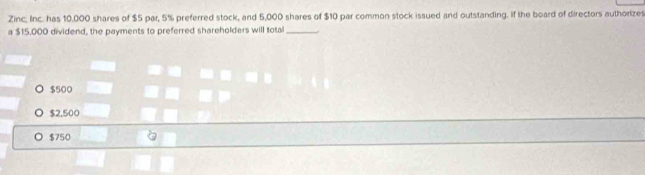 Zinc, Inc. has 10,000 shares of $5 par, 5% preferred stock, and 5,000 shares of $10 par common stock issued and outstanding. If the board of directors authorizes
a $15,000 dividend, the payments to preferred shareholders will total_
$500
$2.500
$750