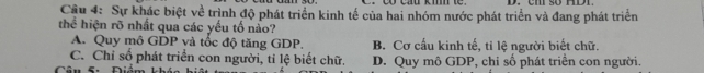 Cậu 4: Sự khác biệt về trình độ phát triển kinh tế của hai nhóm nước phát triển và đang phát triển
thể hiện rõ nhất qua các yếu tố nào?
A. Quy mô GDP và tốc độ tăng GDP. B. Cơ cấu kinh tế, tỉ lệ người biết chữ.
C. Chỉ số phát triển con người, tỉ lệ biết chữ.
Câu 5: Điêm D. Quy mô GDP, chỉ số phát triển con người.