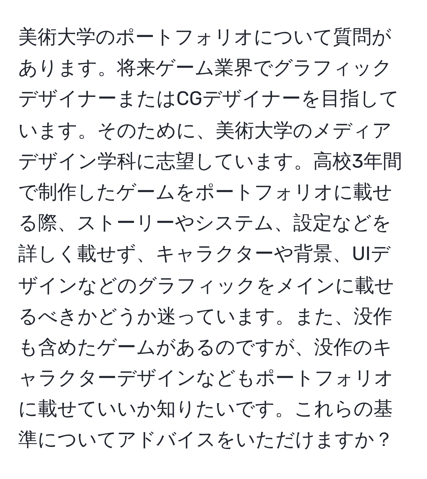 美術大学のポートフォリオについて質問があります。将来ゲーム業界でグラフィックデザイナーまたはCGデザイナーを目指しています。そのために、美術大学のメディアデザイン学科に志望しています。高校3年間で制作したゲームをポートフォリオに載せる際、ストーリーやシステム、設定などを詳しく載せず、キャラクターや背景、UIデザインなどのグラフィックをメインに載せるべきかどうか迷っています。また、没作も含めたゲームがあるのですが、没作のキャラクターデザインなどもポートフォリオに載せていいか知りたいです。これらの基準についてアドバイスをいただけますか？