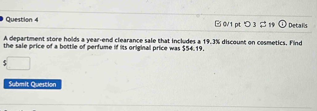 つ 3 ⇄ 19 Details 
A department store holds a year -end clearance sale that includes a 19.3% discount on cosmetics. Find 
the sale price of a bottle of perfume if its original price was $54:19. 
S 
Submit Question