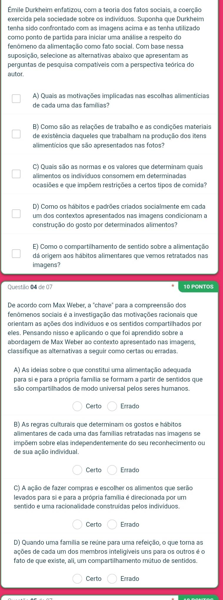 Émile Durkheim enfatizou, com a teoria dos fatos sociais, a coerção
exercida pela sociedade sobre os indivíduos. Suponha que Durkheim
tenha sido confrontado com as imagens acima e as tenha utilizado
como ponto de partida para iniciar uma análise a respeito do
fenômeno da alimentação como fato social. Com base nessa
suposição, selecione as alternativas abaixo que apresentam as
perguntas de pesquisa compatíveis com a perspectiva teórica do
autor.
A) Quais as motivações implicadas nas escolhas alimentícias
de cada uma das famílias?
B) Como são as relações de trabalho e as condições materiais
de existência daqueles que trabalham na produção dos itens
alimentícios que são apresentados nas fotos?
C) Quais são as normas e os valores que determinam quais
alimentos os indivíduos consomem em determinadas
ocasiões e que impõem restrições a certos tipos de comida?
D) Como os hábitos e padrões criados socialmente em cada
um dos contextos apresentados nas imagens condicionam a
construção do gosto por determinados alimentos?
E) Como o compartilhamento de sentido sobre a alimentação
dá origem aos hábitos alimentares que vemos retratados nas
imagens?
Questão 04 de 07 10 PONTOS
De acordo com Max Weber, a "chave" para a compreensão dos
fenômenos sociais é a investigação das motivações racionais que
orientam as ações dos indivíduos e os sentidos compartilhados por
eles. Pensando nisso e aplicando o que foi aprendido sobre a
abordagem de Max Weber ao contexto apresentado nas imagens,
classifique as alternativas a seguir como certas ou erradas.
A) As ideias sobre o que constitui uma alimentação adequada
para si e para a própria família se formam a partir de sentidos que
são compartilhados de modo universal pelos seres humanos.
Certo Errado
B) As regras culturais que determinam os gostos e hábitos
alimentares de cada uma das famílias retratadas nas imagens se
impõem sobre elas independentemente do seu reconhecimento ou
de sua ação individual.
Certo Errado
C) A ação de fazer compras e escolher os alimentos que serão
levados para si e para a própria família é direcionada por um
sentido e uma racionalidade construídas pelos indivíduos.
Certo Errado
D) Quando uma família se reúne para uma refeição, o que torna as
ações de cada um dos membros inteligíveis uns para os outros é o
fato de que existe, ali, um compartilhamento mútuo de sentidos.
Certo Errado