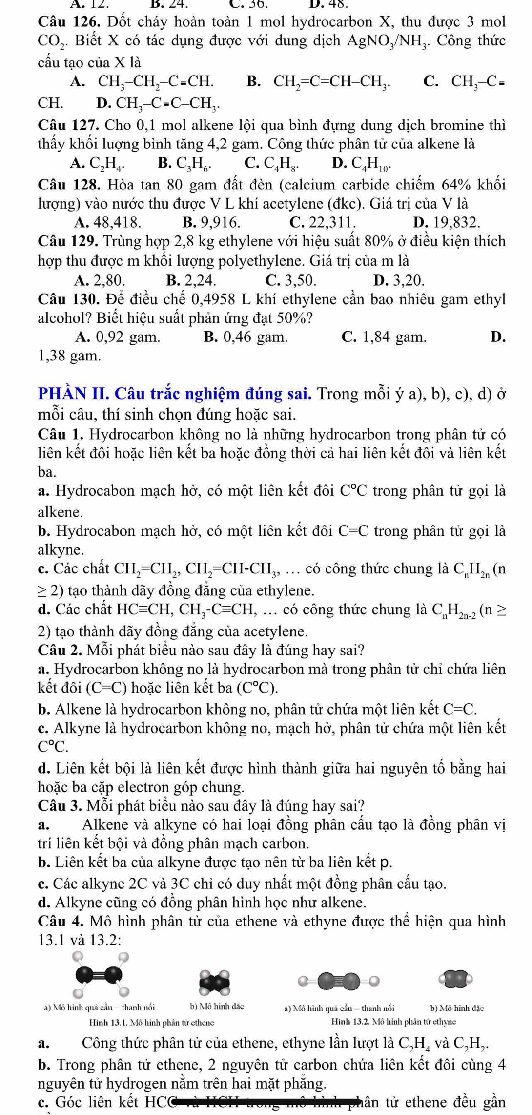 A. 12. B. 24. C. 36. D. 48.
Câu 126. Đốt cháy hoàn toàn 1 mol hydrocarbon X, thu được 3 mol
CO₂. Biết X có tác dụng được với dung dịch AgNO_3/NH_3 3. Công thức
cấu tạo của X là
A. CH_3-CH_2-Cequiv CH. B. CH_2=C=CH-CH_3. C. CH_3-Cequiv
CH. D. CH_3-Cequiv C-CH_3.
Câu 127. Cho 0,1 mol alkene lội qua bình đựng dung dịch bromine thì
thấy khối luợng bình tăng 4,2 gam. Công thức phân tử của alkene là
A. C_2H_4. B. C_3H_6. C. C_4H_8. D. C_4H_10.
Câu 128. Hòa tan 80 gam đất đèn (calcium carbide chiếm 64% khối
lượng) vào nước thu được V L khí acetylene (đkc). Giá trị của V là
A. 48,418. B. 9,916. C. 22,311. D. 19,832.
Câu 129. Trùng hợp 2,8 kg ethylene với hiệu suất 80% ở điều kiện thích
hợp thu được m khối lượng polyethylene. Giá trị của m là
A. 2,80. B. 2,24. C. 3,50. D. 3,20.
Câu 130. Để điều chế 0,4958 L khí ethylene cần bao nhiêu gam ethyl
alcohol? Biết hiệu suất phản ứng đạt 50%?
A. 0,92 gam. B. 0,46 gam. C. 1,84 gam. D.
1,38 gam.
PHÀN II. Câu trắc nghiệm đúng sai. Trong mỗi ý a), b), c), d) ở
mỗi câu, thí sinh chọn đúng hoặc sai.
Câu 1. Hydrocarbon không no là những hydrocarbon trong phân tử có
liên kết đôi hoặc liên kết ba hoặc đồng thời cả hai liên kết đôi và liên kết
ba.
a. Hydrocabon mạch hở, có một liên kết đôi C°C trong phân tử gọi là
alkene.
b. Hydrocabon mạch hở, có một liên kết đôi C=C trong phân tử gọi là
alkyne.
c. Các chất CH_2=CH_2,CH_2=CH-CH_3,... có công thức chung là C_nH_2n (n
≥ 2) tạo thành dãy đồng đẳng của ethylene.
d. Các chất HCequiv CH,CH_3-Cequiv CH,.. có công thức chung là C_nH_2n-2(n≥
2) tạo thành dãy đồng đẳng của acetylene.
Câu 2. Mỗi phát biểu nào sau đây là đúng hay sai?
a. Hydrocarbon không no là hydrocarbon mà trong phân tử chỉ chứa liên
kết đôi (C=C) hoặc liên kết ba (C°C).
b. Alkene là hydrocarbon không no, phân tử chứa một liên kết C=C.
c. Alkyne là hydrocarbon không no, mạch hở, phân tử chứa một liên kết
C°C.
d. Liên kết bội là liên kết được hình thành giữa hai nguyên tố bằng hai
hoặc ba cặp electron góp chung.
Câu 3. Mỗi phát biểu nào sau đây là đúng hay sai?
a. Alkene và alkyne có hai loại đồng phân cấu tạo là đồng phân vị
trí liên kết bội và đồng phân mạch carbon.
b. Liên kết ba của alkyne được tạo nên từ ba liên kết p.
c. Các alkyne 2C và 3C chỉ có duy nhất một đồng phân cấu tạo.
d. Alkyne cũng có đồng phân hình học như alkene.
Câu 4. Mô hình phân tử của ethene và ethyne được thể hiện qua hình
13.1 và 13.2:
Q
a) Mô hình quả cầu - thanh nổi b) Mô hình đặc a) Mô hình quả cầu — thanh nổi b) Mô hình đặc
Hình 13.1. Mô hình phân tử ethene Hình 13.2. Mô hình phân tử ethyne
a.Công thức phân tử của ethene, ethyne lần lượt là C_2H_4 và C_2H_2.
b. Trong phân tử ethene, 2 nguyên tử carbon chứa liên kết đôi cùng 4
nguyên tử hydrogen nằm trên hai mặt phẳng.
c. Góc liên kết HC6 tân tử ethene đều gần