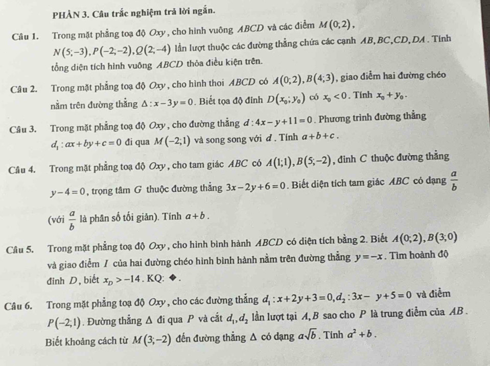 PHÀN 3. Câu trắc nghiệm trả lời ngắn.
Câu 1. Trong mặt phẳng toạ độ Oxy, cho hình vuông ABCD và các điểm M(0;2),
N(5;-3),P(-2;-2),Q(2;-4) lần lượt thuộc các đường thẳng chứa các cạnh AB,BC,CD,DA . Tính
tổng diện tích hình vuông ABCD thỏa điều kiện trên.
Câu 2. Trong mặt phẳng toạ độ Oxy , cho hình thoi ABCD có A(0;2),B(4;3) , giao diểm hai đường chéo
nằm trên đường thẳng △ :x-3y=0. Biết tọa độ đỉnh D(x_0;y_0) có x_0<0</tex> . Tính x_0+y_0.
Câu 3. Trong mặt phẳng toạ độ Oxy , cho đường thẳng d:4x-y+11=0. Phương trình đường thẳng
d_1:ax+by+c=0 đi qua M(-2;1) và song song với đ . Tính a+b+c.
Câu 4. Trong mặt phẳng toạ độ Oxy , cho tam giác ABC có A(1;1),B(5;-2) , đinh C thuộc đường thằng
y-4=0 , trọng tâm G thuộc đường thẳng 3x-2y+6=0. Biết diện tích tam giác ABC cỏ đạng  a/b 
(với  a/b  là phân số tối giản). Tính a+b.
Câu 5. Trong mặt phẳng toạ độ Oxy , cho hình bình hành ABCD có diện tích bằng 2. Biết A(0;2),B(3;0)
và giao điểm / của hai đường chéo hình bình hành nằm trên đường thẳng y=-x. Tìm hoành độ
đinh D, biết x_D>-14. KQ:
Câu 6. Trong mặt phẳng toạ độ Oxy, cho các đường thẳng d_1:x+2y+3=0,d_2:3x-y+5=0 và điểm
P(-2;1). Đường thẳng △ di i qua P và cắt d_1,d_2 lần lượt tại A, B sao cho P là trung điểm của AB .
Biết khoảng cách từ M(3;-2) đến đường thẳng △ co dạng asqrt(b). Tính a^2+b.