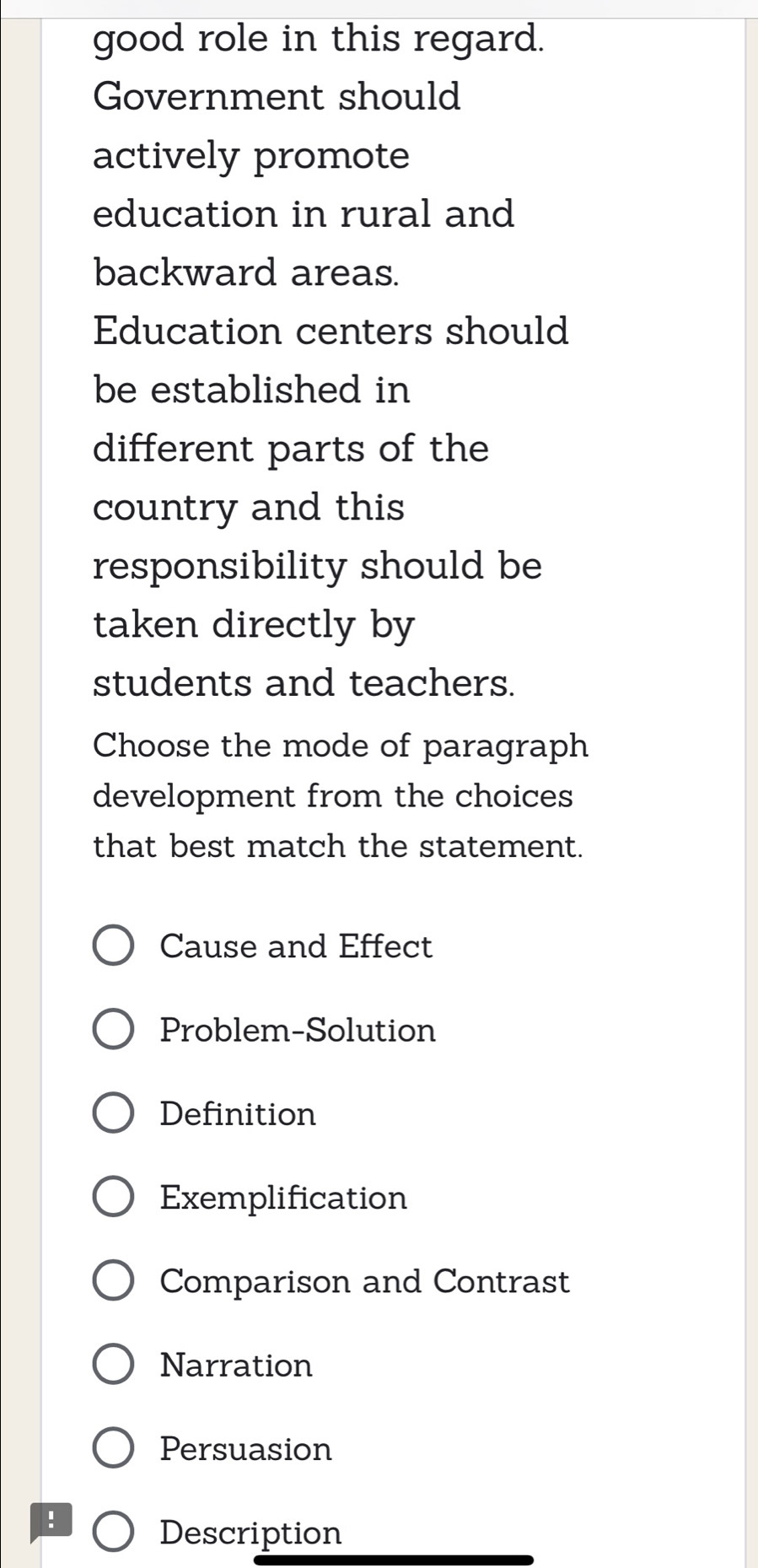 good role in this regard.
Government should
actively promote
education in rural and
backward areas.
Education centers should
be established in
different parts of the
country and this
responsibility should be
taken directly by
students and teachers.
Choose the mode of paragraph
development from the choices
that best match the statement.
Cause and Effect
Problem-Solution
Definition
Exemplification
Comparison and Contrast
Narration
Persuasion
！
Description